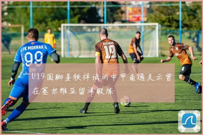 U19国脚姜轶祥试训中甲南通支云曾在塞尔维亚留洋锻炼