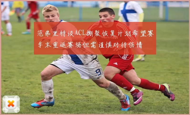 范弗里特谈ACL撕裂恢复计划希望赛季末重返赛场但需谨慎对待伤情