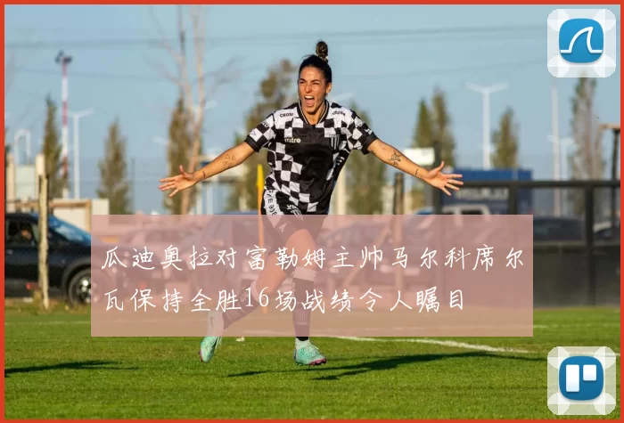 瓜迪奥拉对富勒姆主帅马尔科席尔瓦保持全胜16场战绩令人瞩目
