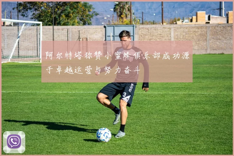 阿尔特塔称赞小蜜蜂俱乐部成功源于卓越运营与努力奋斗