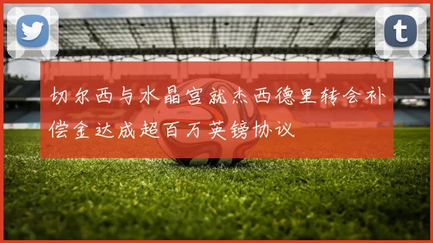切尔西与水晶宫就杰西德里转会补偿金达成超百万英镑协议