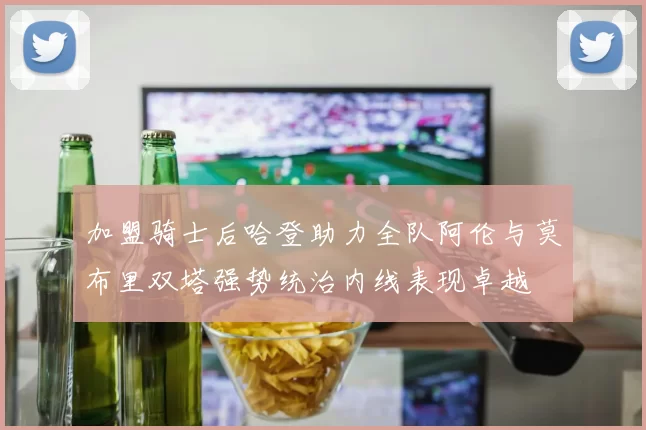 加盟骑士后哈登助力全队阿伦与莫布里双塔强势统治内线表现卓越