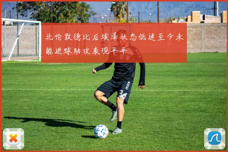 北伦敦德比后埃泽状态低迷至今未能进球助攻表现平平