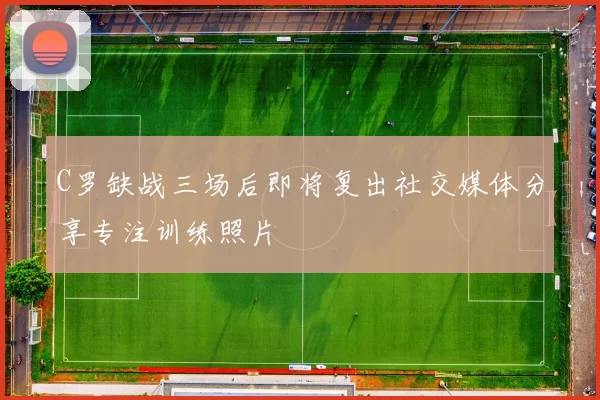 C罗缺战三场后即将复出社交媒体分享专注训练照片