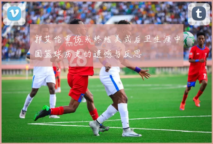 郭艾伦重伤或终结美式后卫生涯中国篮球历史的遗憾与反思