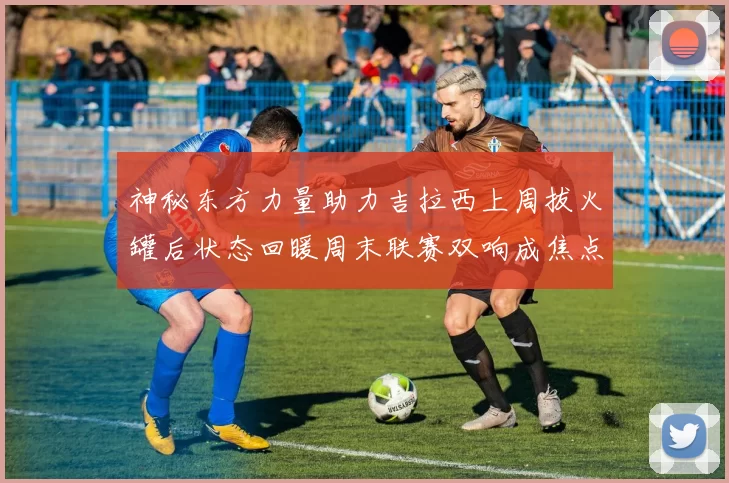 神秘东方力量助力吉拉西上周拔火罐后状态回暖周末联赛双响成焦点