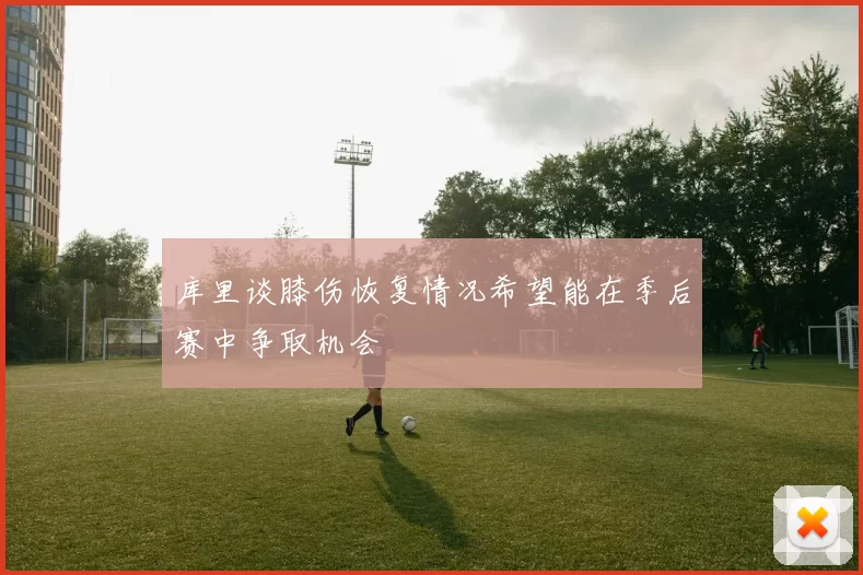 库里谈膝伤恢复情况希望能在季后赛中争取机会